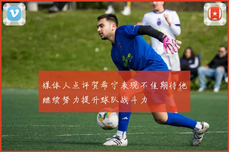 媒体人点评贺希宁表现不佳期待他继续努力提升球队战斗力