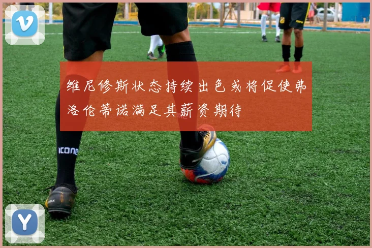 维尼修斯状态持续出色或将促使弗洛伦蒂诺满足其薪资期待