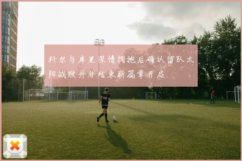 科尔与库里深情拥抱后确认留队太阳战败并非结束新篇章开启