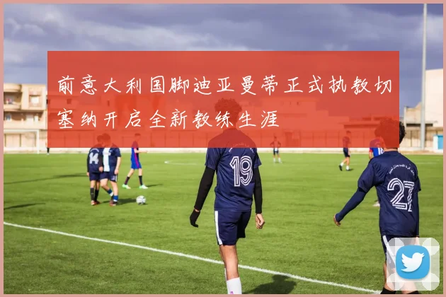 前意大利国脚迪亚曼蒂正式执教切塞纳开启全新教练生涯
