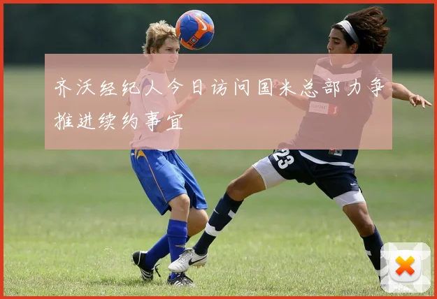 齐沃经纪人今日访问国米总部力争推进续约事宜