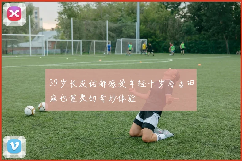 39岁长友佑都感受年轻十岁与吉田麻也重聚的奇妙体验