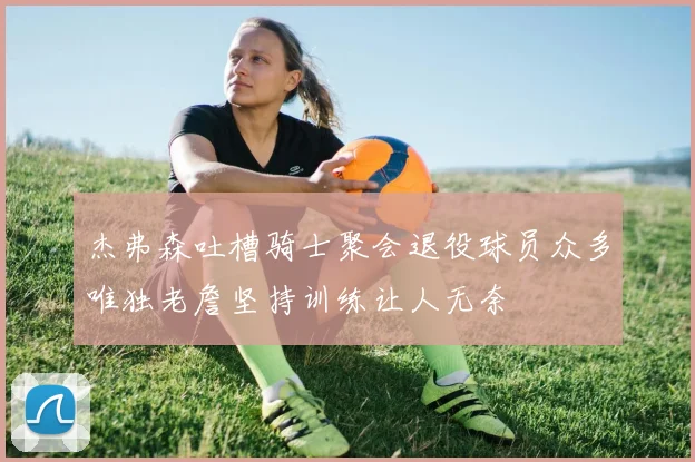 杰弗森吐槽骑士聚会退役球员众多唯独老詹坚持训练让人无奈
