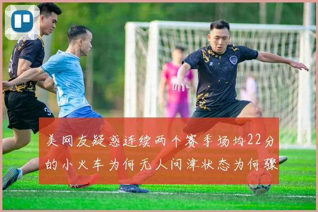 美网友疑惑连续两个赛季场均22分的小火车为何无人问津状态为何骤降