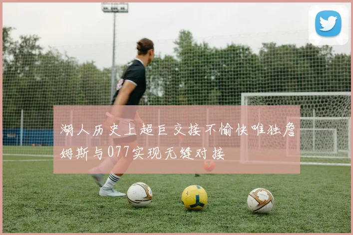 湖人历史上超巨交接不愉快唯独詹姆斯与077实现无缝对接