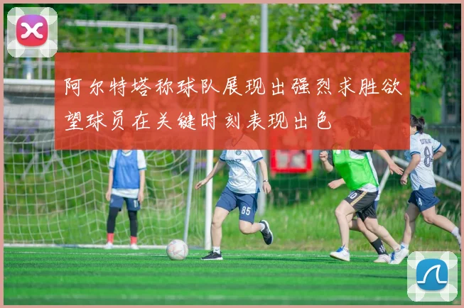 阿尔特塔称球队展现出强烈求胜欲望球员在关键时刻表现出色