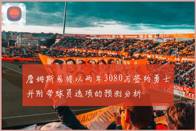 詹姆斯或将以两年3080万签约勇士并附带球员选项的预测分析
