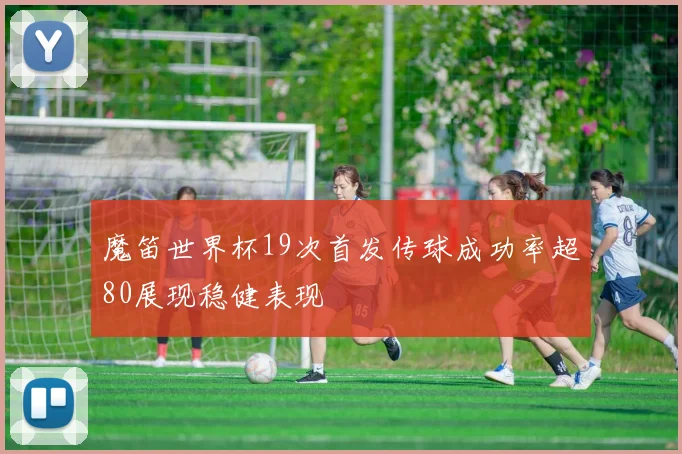 魔笛世界杯19次首发传球成功率超80展现稳健表现