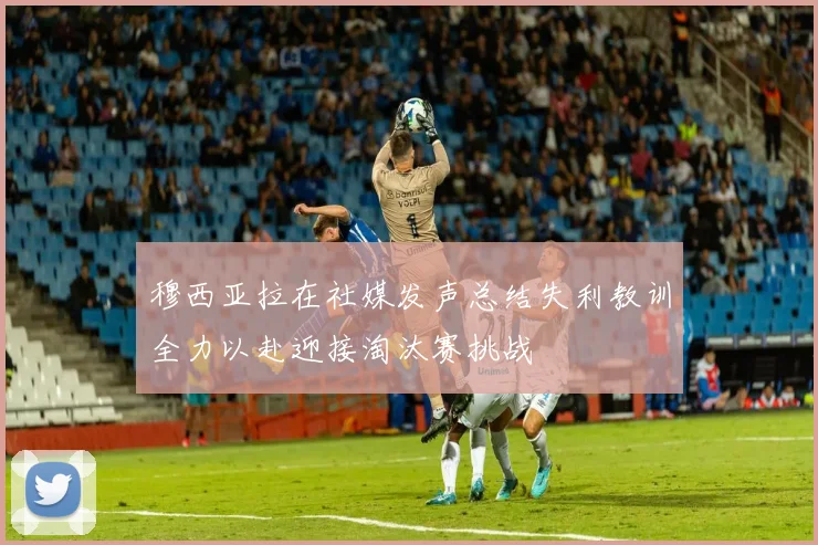 穆西亚拉在社媒发声总结失利教训全力以赴迎接淘汰赛挑战