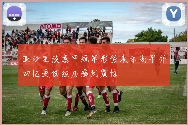 亚沙里谈意甲冠军形势表示尚早并回忆受伤经历感到震惊