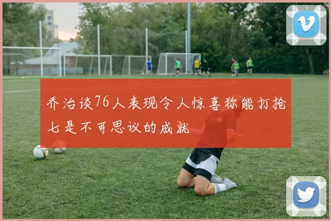 乔治谈76人表现令人惊喜称能打抢七是不可思议的成就