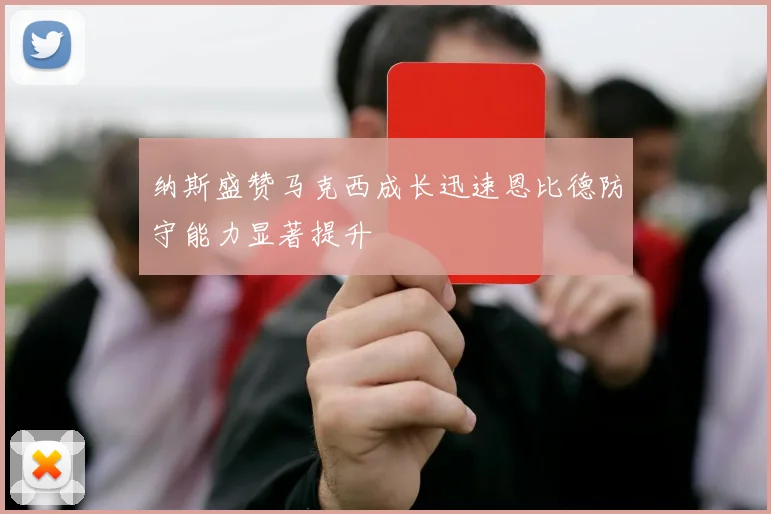 纳斯盛赞马克西成长迅速恩比德防守能力显著提升