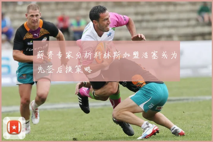 薪资专家分析科林斯加盟活塞或为先签后换策略
