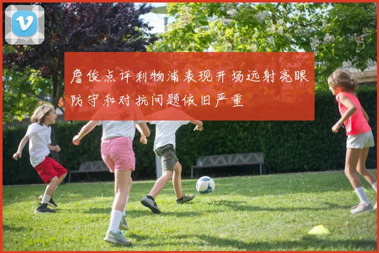 詹俊点评利物浦表现开场远射亮眼防守和对抗问题依旧严重