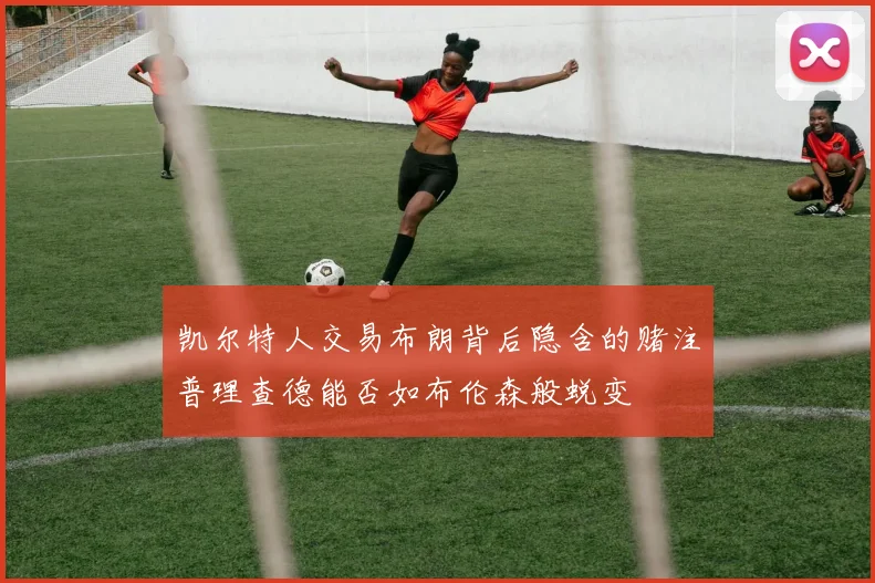 凯尔特人交易布朗背后隐含的赌注普理查德能否如布伦森般蜕变