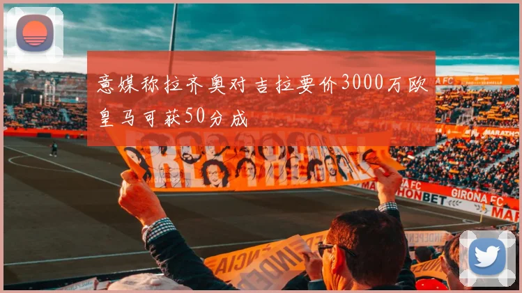 意媒称拉齐奥对吉拉要价3000万欧皇马可获50分成