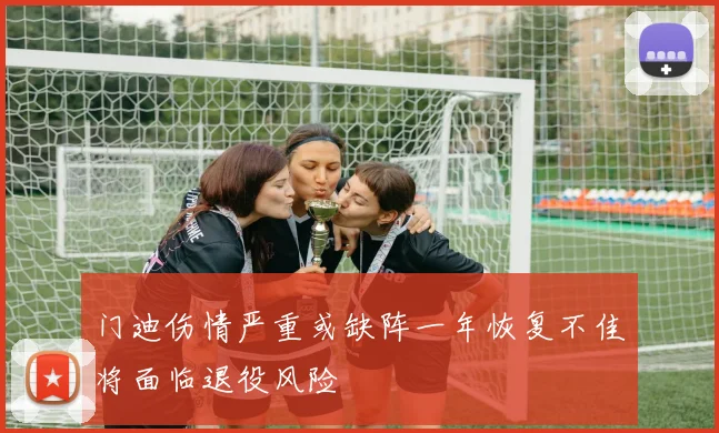 门迪伤情严重或缺阵一年恢复不佳将面临退役风险