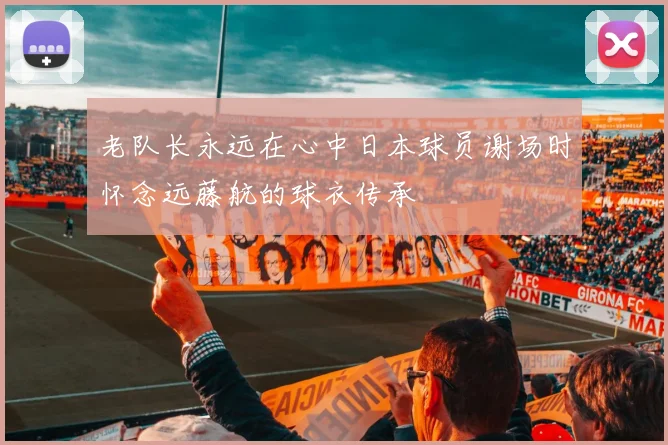 老队长永远在心中日本球员谢场时怀念远藤航的球衣传承