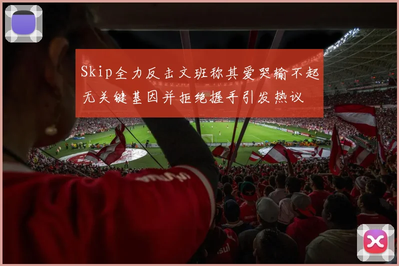 Skip全力反击文班称其爱哭输不起无关键基因并拒绝握手引发热议