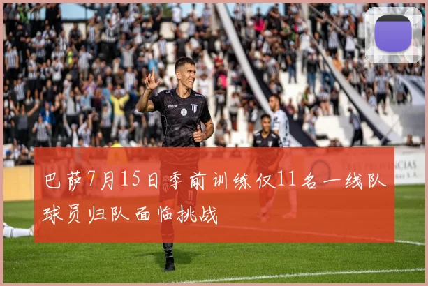 巴萨7月15日季前训练仅11名一线队球员归队面临挑战